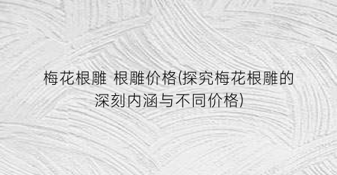 梅花根雕 根雕价格(探究梅花根雕的深刻内涵与不同价格)
